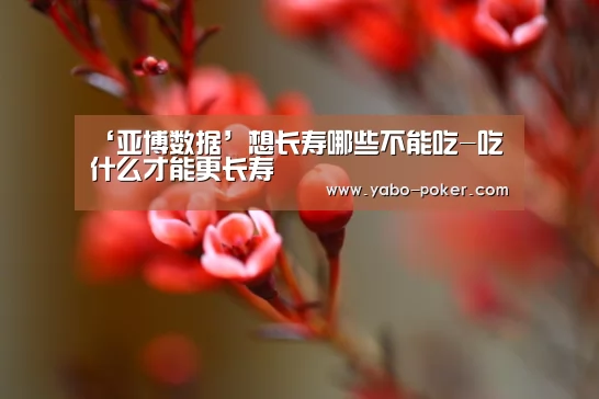 ‘亚博数据’想长寿哪些不能吃-吃什么才能更长寿(图1) 亚博官网